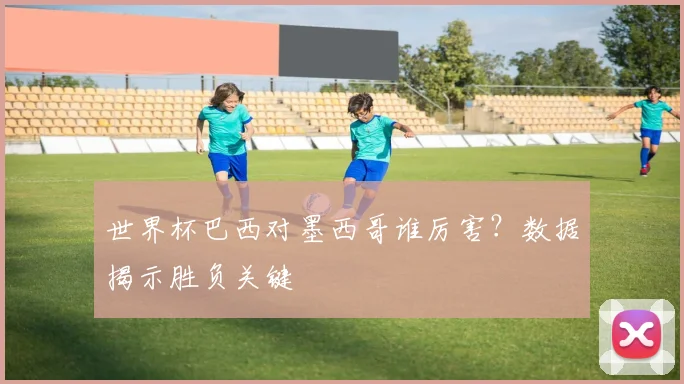 世界杯巴西对墨西哥谁厉害？数据揭示胜负关键