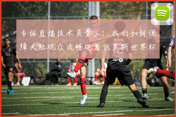 专访直播技术负责人：我们如何保障大陆观众流畅观看俄罗斯世界杯