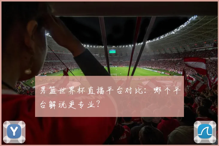 男篮世界杯直播平台对比：哪个平台解说更专业？