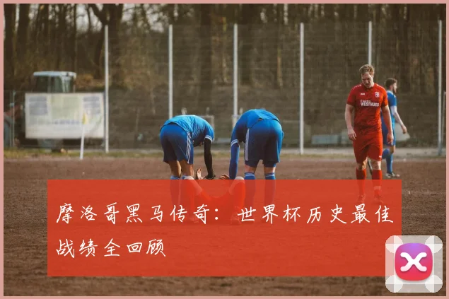 摩洛哥黑马传奇：世界杯历史最佳战绩全回顾