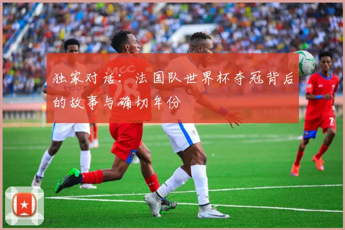 独家对话：法国队世界杯夺冠背后的故事与确切年份