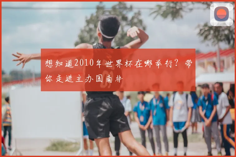 想知道2010年世界杯在哪举行？带你走进主办国南非