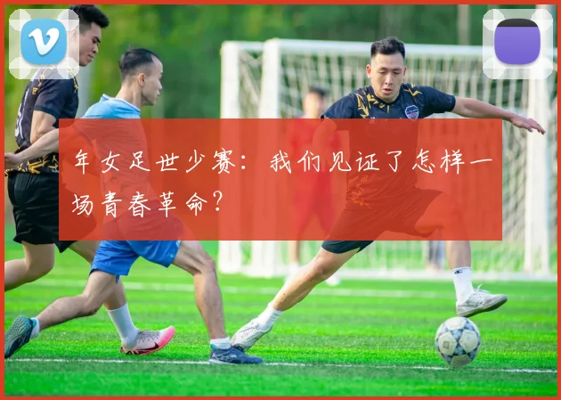 年女足世少赛：我们见证了怎样一场青春革命？