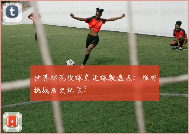 世界杯现役球员进球数盘点：谁将挑战历史纪录？