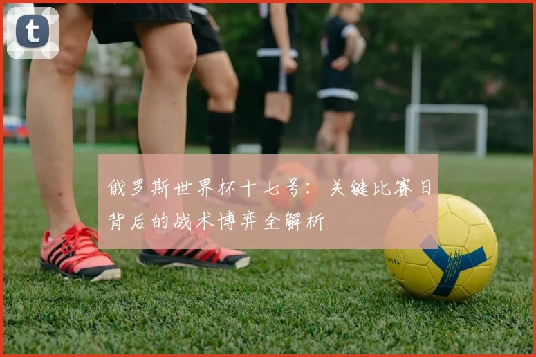俄罗斯世界杯十七号：关键比赛日背后的战术博弈全解析