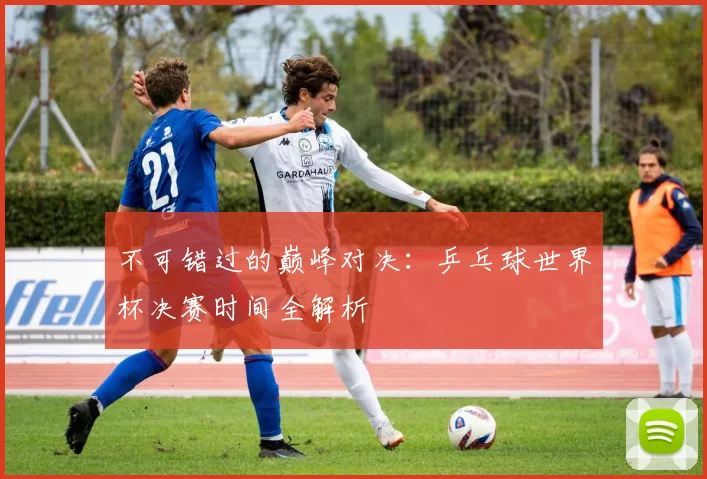 不可错过的巅峰对决：乒乓球世界杯决赛时间全解析