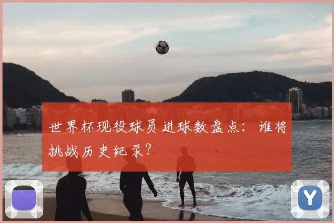 世界杯现役球员进球数盘点：谁将挑战历史纪录？