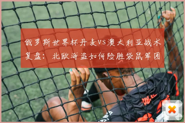 俄罗斯世界杯丹麦vs澳大利亚战术复盘:北欧海盗如何险胜袋鼠军团