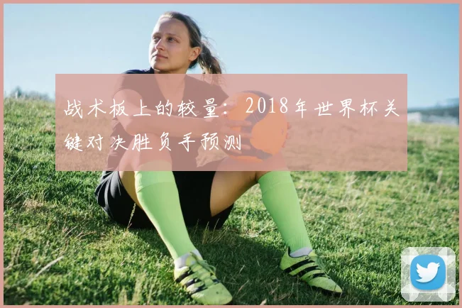 战术板上的较量：2018年世界杯关键对决胜负手预测