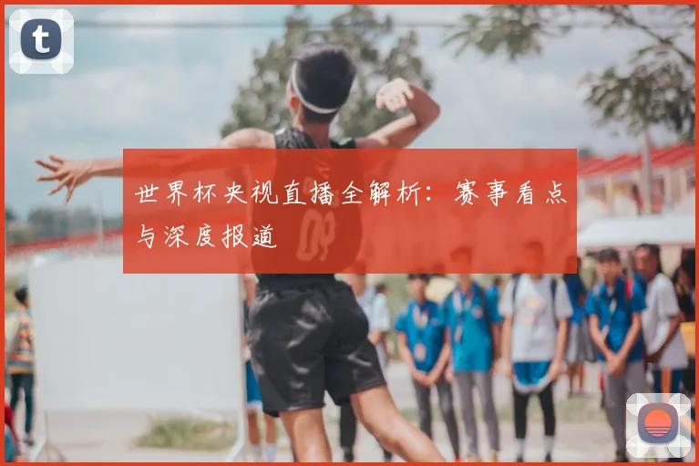 世界杯央视直播全解析：赛事看点与深度报道