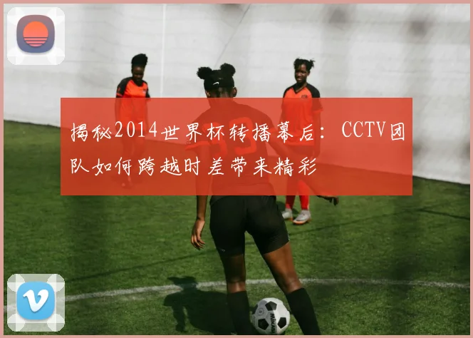 揭秘2014世界杯转播幕后：CCTV团队如何跨越时差带来精彩