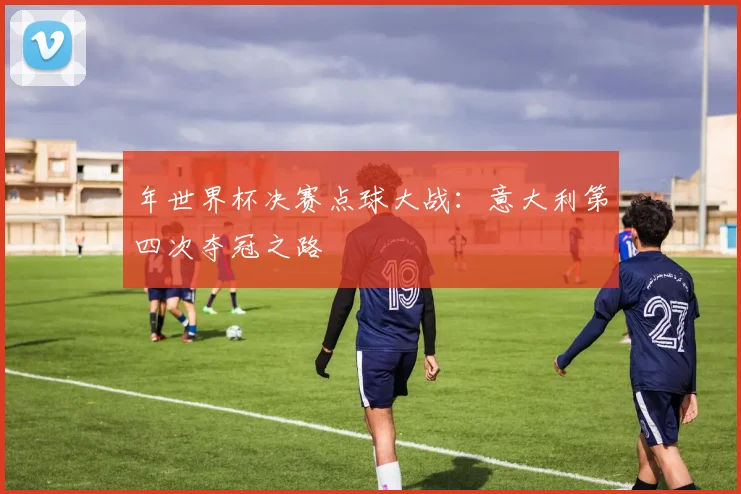 年世界杯决赛点球大战：意大利第四次夺冠之路