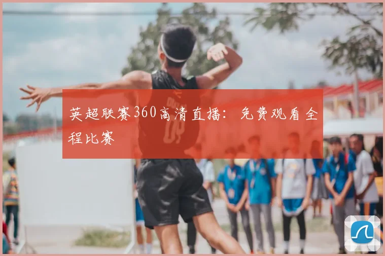 英超联赛360高清直播：免费观看全程比赛