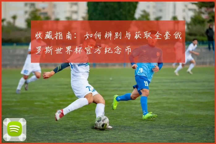 收藏指南：如何辨别与获取全套俄罗斯世界杯官方纪念币