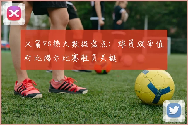火箭vs热火数据盘点：球员效率值对比揭示比赛胜负关键