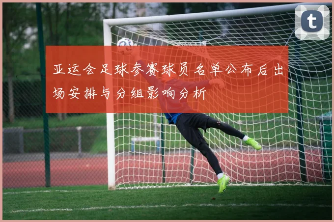 亚运会足球参赛球员名单公布后出场安排与分组影响分析