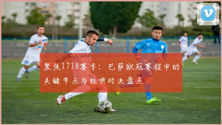 聚焦1718赛季：巴萨欧冠赛程中的关键节点与经典对决盘点