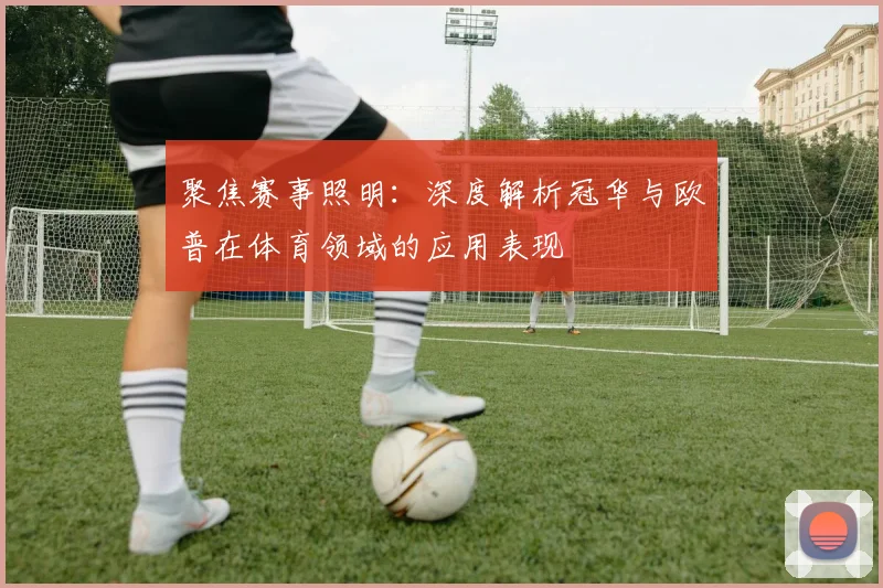 聚焦赛事照明：深度解析冠华与欧普在体育领域的应用表现