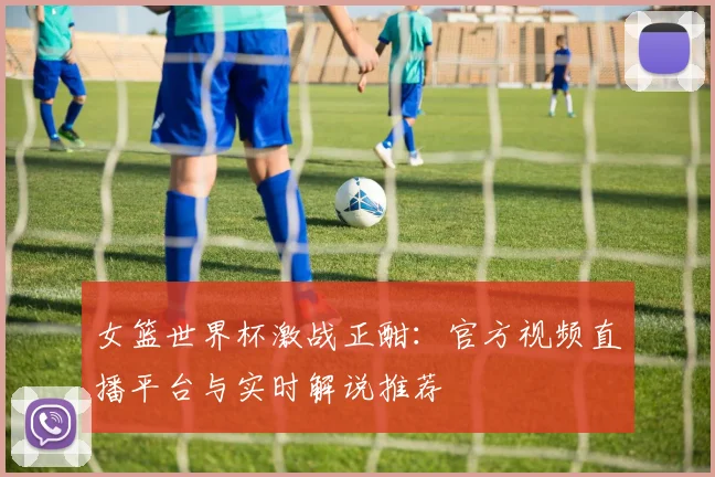 女篮世界杯激战正酣：官方视频直播平台与实时解说推荐