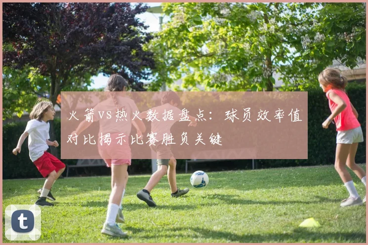 火箭vs热火数据盘点：球员效率值对比揭示比赛胜负关键