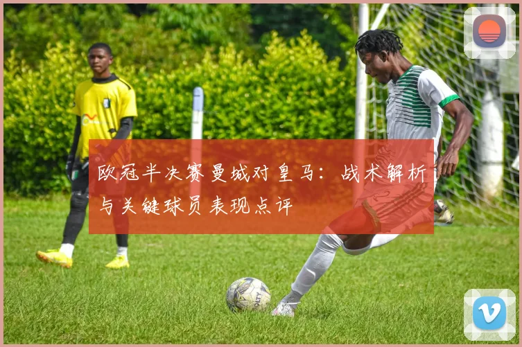 欧冠半决赛曼城对皇马：战术解析与关键球员表现点评