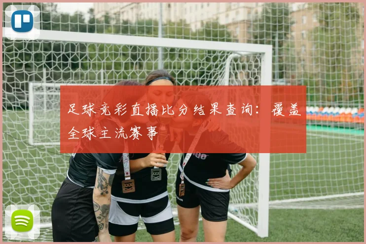 足球竞彩直播比分结果查询：覆盖全球主流赛事