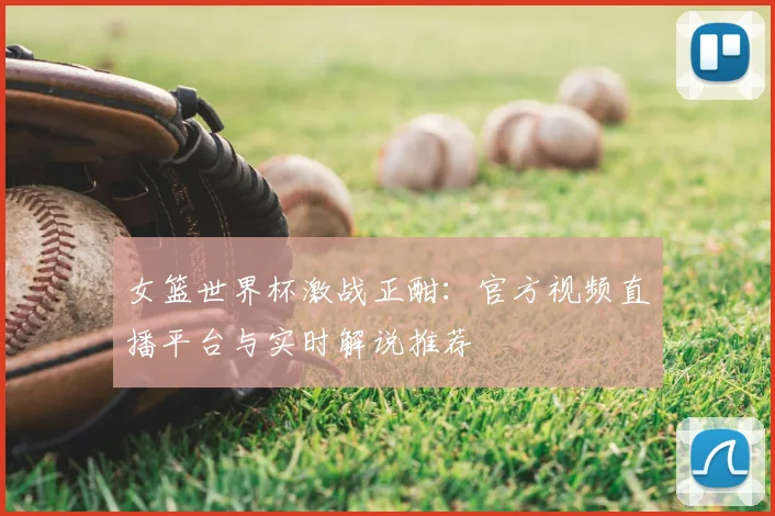 女篮世界杯激战正酣：官方视频直播平台与实时解说推荐
